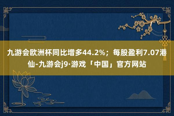 九游会欧洲杯同比增多44.2%；每股盈利7.07港仙-九游会j9·游戏「中国」官方网站