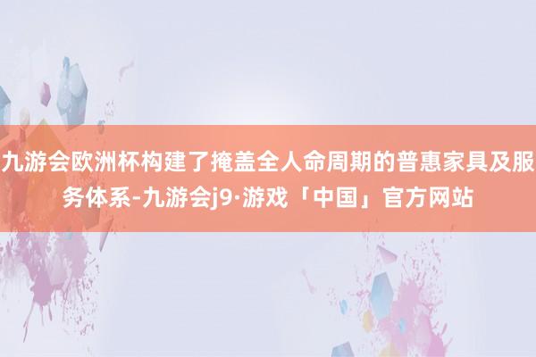 九游会欧洲杯构建了掩盖全人命周期的普惠家具及服务体系-九游会j9·游戏「中国」官方网站