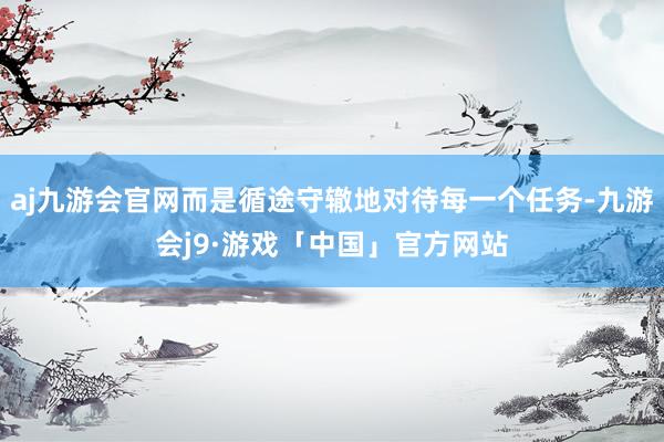 aj九游会官网而是循途守辙地对待每一个任务-九游会j9·游戏「中国」官方网站