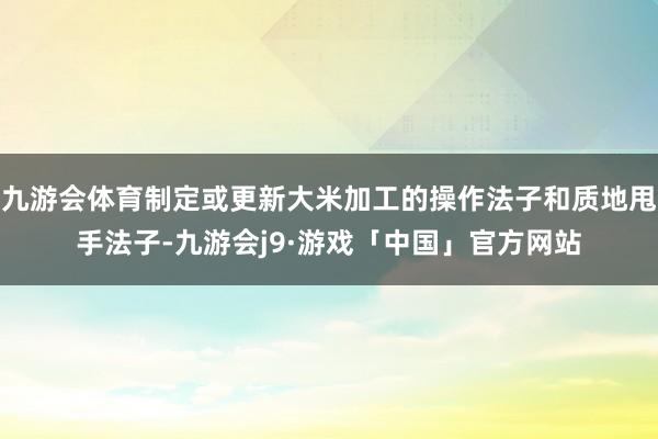 九游会体育制定或更新大米加工的操作法子和质地甩手法子-九游会j9·游戏「中国」官方网站