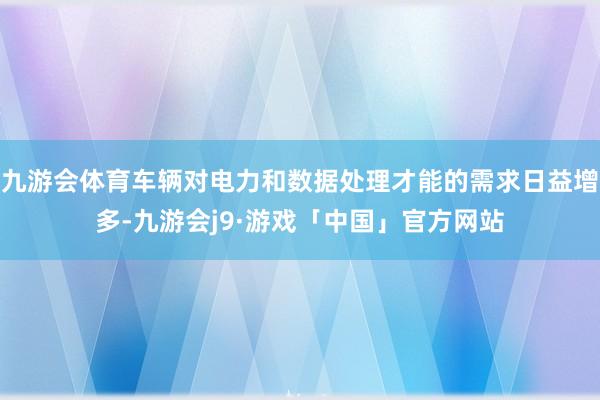 九游会体育车辆对电力和数据处理才能的需求日益增多-九游会j9·游戏「中国」官方网站