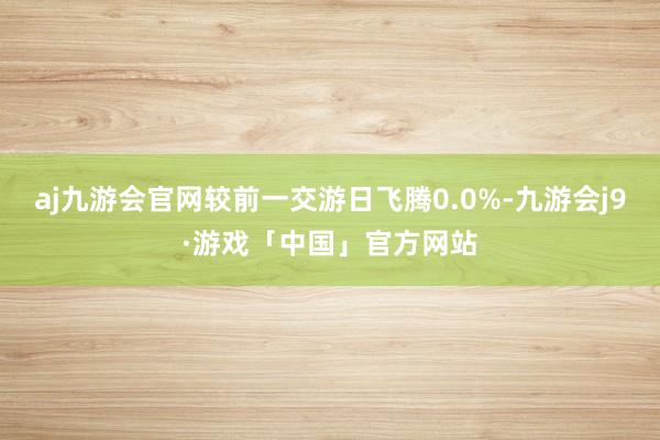 aj九游会官网较前一交游日飞腾0.0%-九游会j9·游戏「中国」官方网站