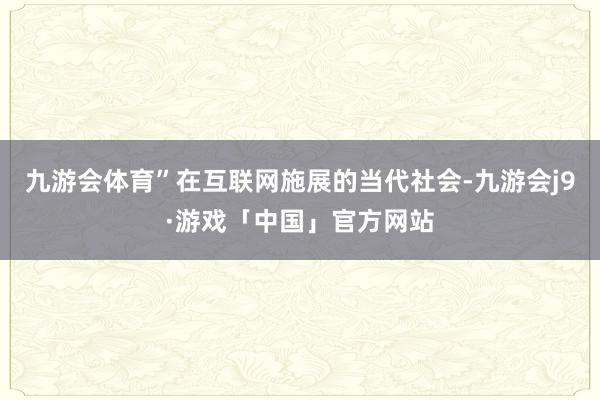 九游会体育”在互联网施展的当代社会-九游会j9·游戏「中国」官方网站