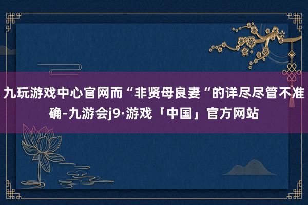 九玩游戏中心官网而“非贤母良妻“的详尽尽管不准确-九游会j9·游戏「中国」官方网站