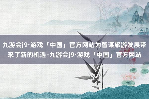 九游会j9·游戏「中国」官方网站为智谋旅游发展带来了新的机遇-九游会j9·游戏「中国」官方网站