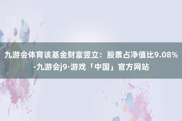 九游会体育该基金财富竖立：股票占净值比9.08%-九游会j9·游戏「中国」官方网站