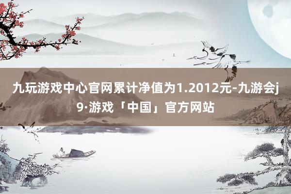 九玩游戏中心官网累计净值为1.2012元-九游会j9·游戏「中国」官方网站