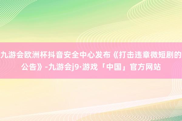 九游会欧洲杯抖音安全中心发布《打击违章微短剧的公告》-九游会j9·游戏「中国」官方网站