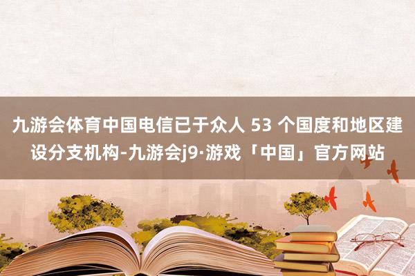 九游会体育中国电信已于众人 53 个国度和地区建设分支机构-九游会j9·游戏「中国」官方网站