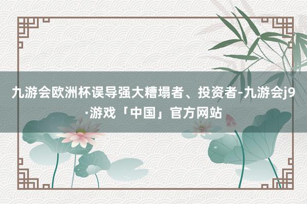 九游会欧洲杯误导强大糟塌者、投资者-九游会j9·游戏「中国」官方网站