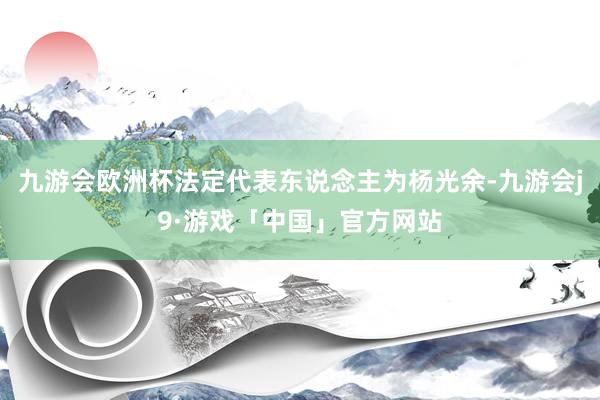 九游会欧洲杯法定代表东说念主为杨光余-九游会j9·游戏「中国」官方网站