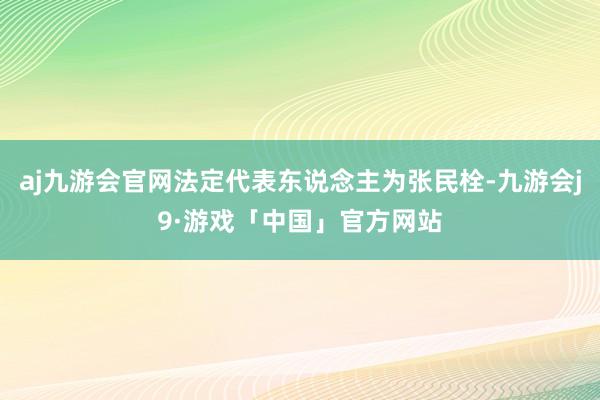 aj九游会官网法定代表东说念主为张民栓-九游会j9·游戏「中国」官方网站