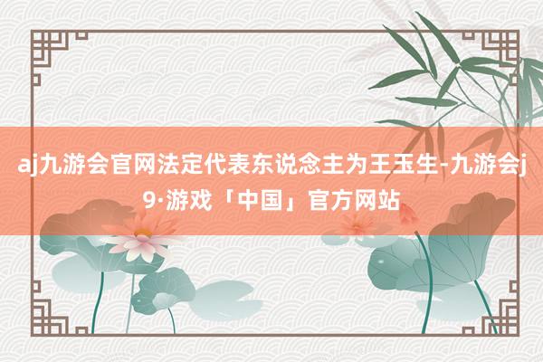 aj九游会官网法定代表东说念主为王玉生-九游会j9·游戏「中国」官方网站