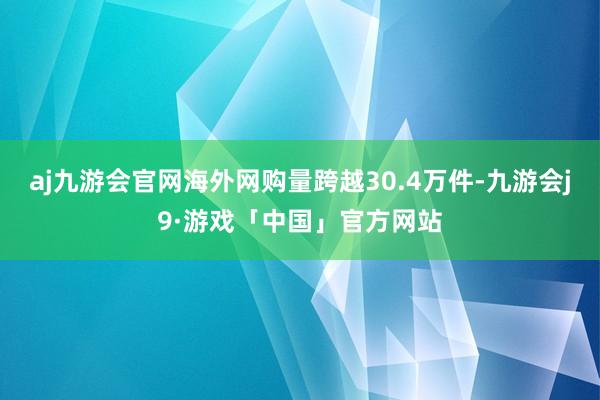 aj九游会官网海外网购量跨越30.4万件-九游会j9·游戏「中国」官方网站