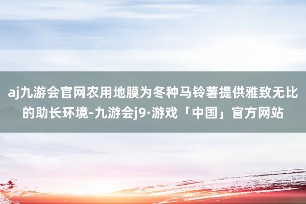 aj九游会官网农用地膜为冬种马铃薯提供雅致无比的助长环境-九游会j9·游戏「中国」官方网站