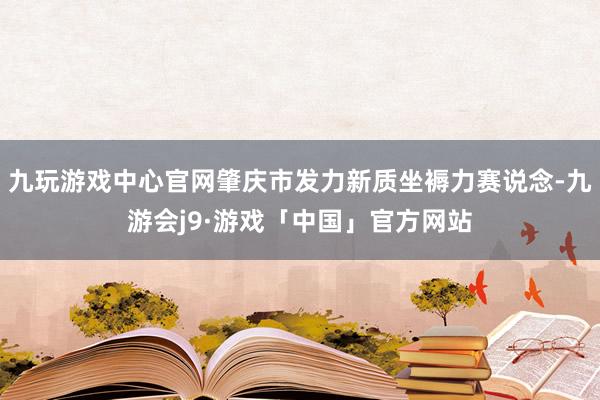 九玩游戏中心官网肇庆市发力新质坐褥力赛说念-九游会j9·游戏「中国」官方网站