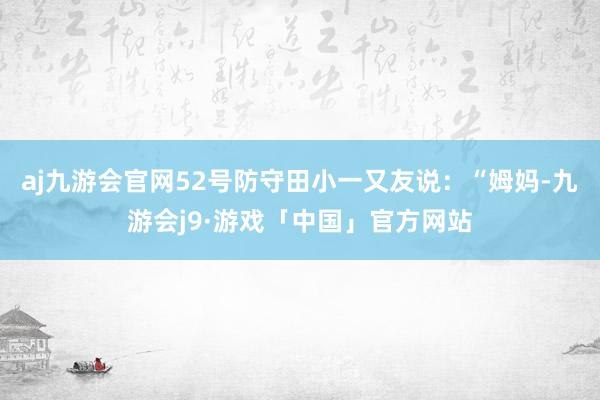 aj九游会官网52号防守田小一又友说：“姆妈-九游会j9·游戏「中国」官方网站