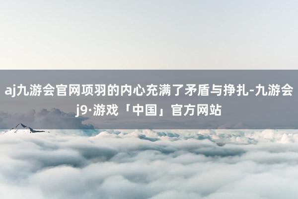 aj九游会官网项羽的内心充满了矛盾与挣扎-九游会j9·游戏「中国」官方网站