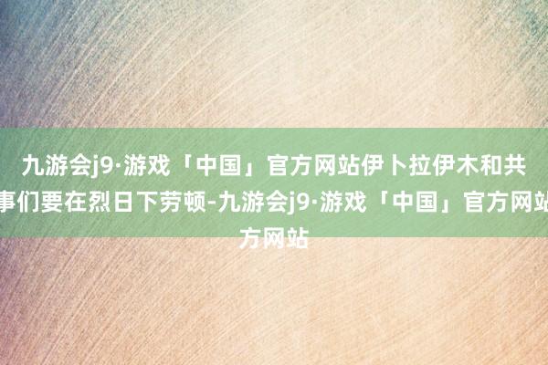 九游会j9·游戏「中国」官方网站伊卜拉伊木和共事们要在烈日下劳顿-九游会j9·游戏「中国」官方网站