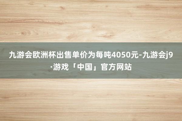 九游会欧洲杯出售单价为每吨4050元-九游会j9·游戏「中国」官方网站