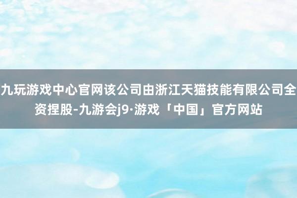 九玩游戏中心官网该公司由浙江天猫技能有限公司全资捏股-九游会j9·游戏「中国」官方网站