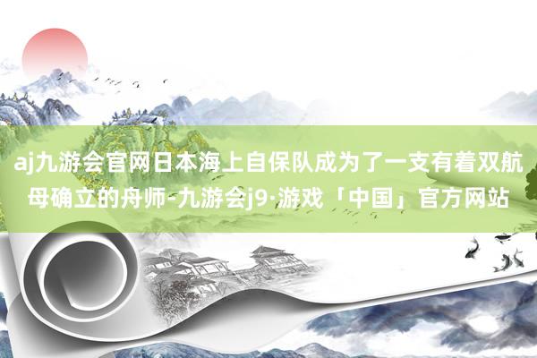 aj九游会官网日本海上自保队成为了一支有着双航母确立的舟师-九游会j9·游戏「中国」官方网站