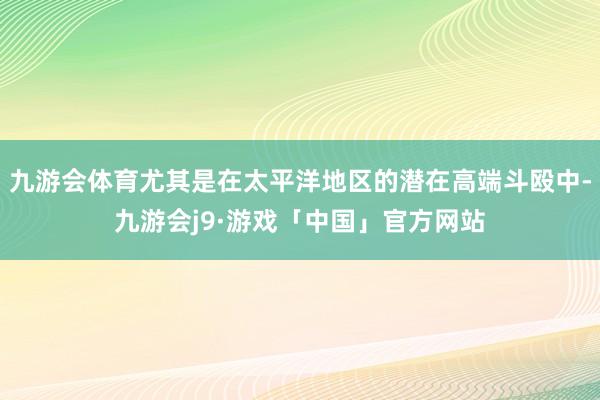 九游会体育尤其是在太平洋地区的潜在高端斗殴中-九游会j9·游戏「中国」官方网站