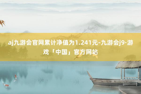 aj九游会官网累计净值为1.241元-九游会j9·游戏「中国」官方网站