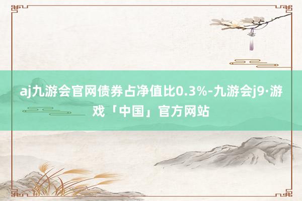 aj九游会官网债券占净值比0.3%-九游会j9·游戏「中国」官方网站