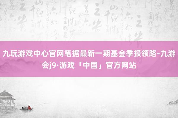 九玩游戏中心官网笔据最新一期基金季报领路-九游会j9·游戏「中国」官方网站