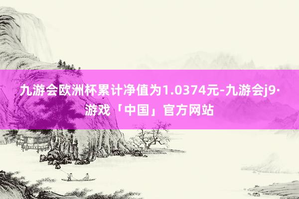 九游会欧洲杯累计净值为1.0374元-九游会j9·游戏「中国」官方网站