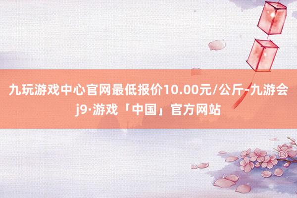 九玩游戏中心官网最低报价10.00元/公斤-九游会j9·游戏「中国」官方网站