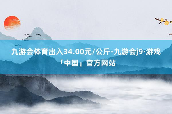 九游会体育出入34.00元/公斤-九游会j9·游戏「中国」官方网站