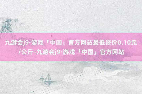 九游会j9·游戏「中国」官方网站最低报价0.10元/公斤-九游会j9·游戏「中国」官方网站