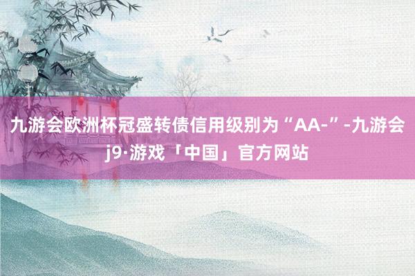 九游会欧洲杯冠盛转债信用级别为“AA-”-九游会j9·游戏「中国」官方网站