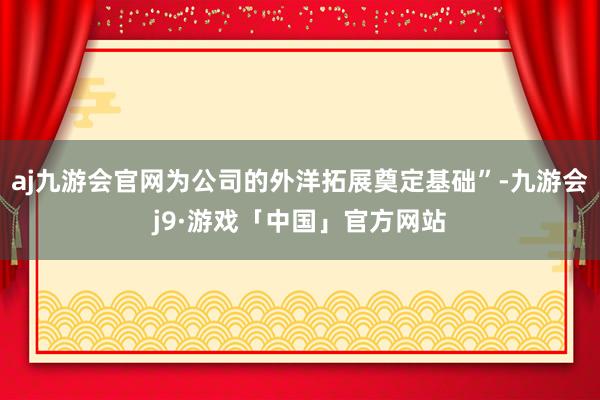 aj九游会官网为公司的外洋拓展奠定基础”-九游会j9·游戏「中国」官方网站