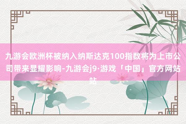 九游会欧洲杯被纳入纳斯达克100指数将为上市公司带来显耀影响-九游会j9·游戏「中国」官方网站