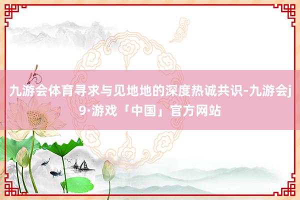 九游会体育寻求与见地地的深度热诚共识-九游会j9·游戏「中国」官方网站