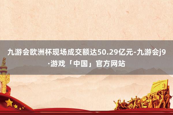 九游会欧洲杯现场成交额达50.29亿元-九游会j9·游戏「中国」官方网站