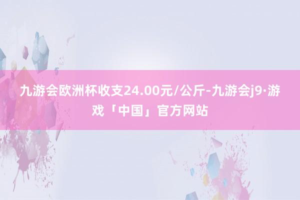 九游会欧洲杯收支24.00元/公斤-九游会j9·游戏「中国」官方网站