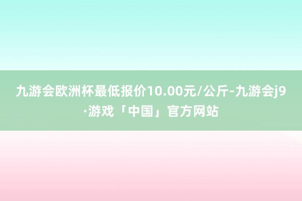 九游会欧洲杯最低报价10.00元/公斤-九游会j9·游戏「中国」官方网站