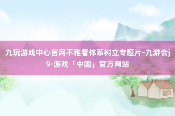 九玩游戏中心官网不雅看体系树立专题片-九游会j9·游戏「中国」官方网站