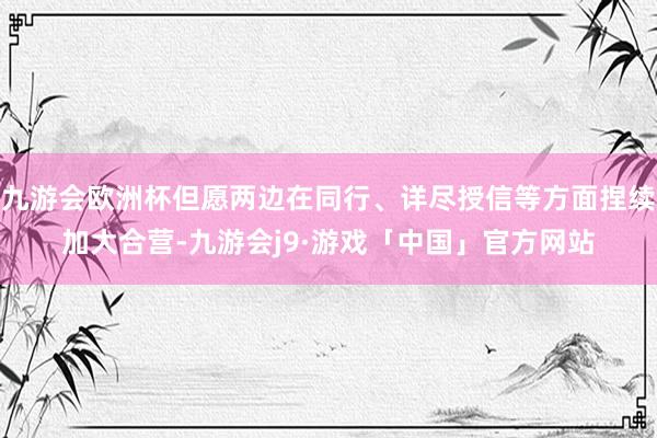 九游会欧洲杯但愿两边在同行、详尽授信等方面捏续加大合营-九游会j9·游戏「中国」官方网站