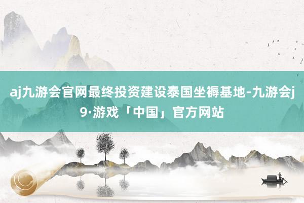 aj九游会官网最终投资建设泰国坐褥基地-九游会j9·游戏「中国」官方网站