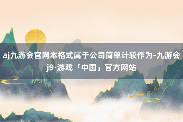 aj九游会官网本格式属于公司简单计较作为-九游会j9·游戏「中国」官方网站