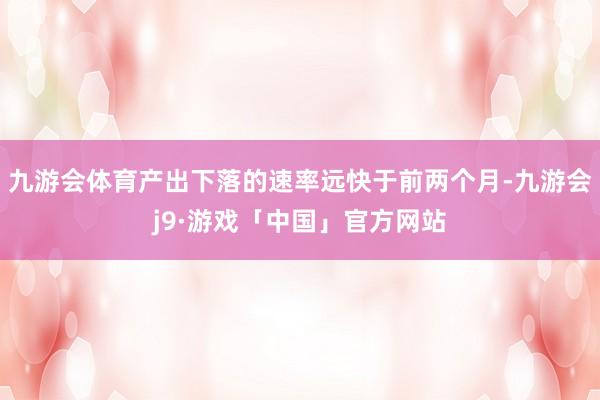 九游会体育产出下落的速率远快于前两个月-九游会j9·游戏「中国」官方网站