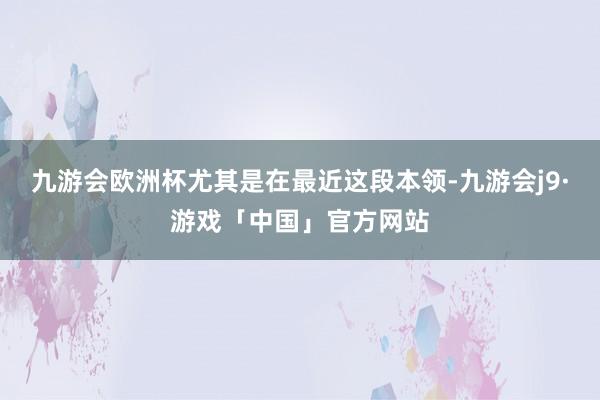 九游会欧洲杯尤其是在最近这段本领-九游会j9·游戏「中国」官方网站