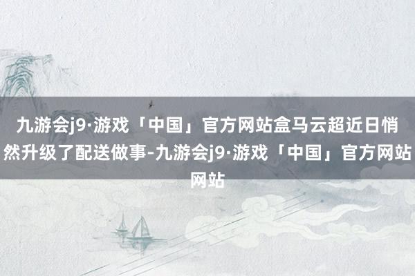 九游会j9·游戏「中国」官方网站盒马云超近日悄然升级了配送做事-九游会j9·游戏「中国」官方网站