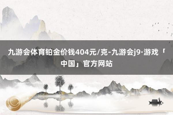 九游会体育铂金价钱404元/克-九游会j9·游戏「中国」官方网站