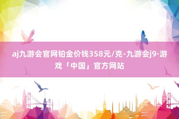 aj九游会官网铂金价钱358元/克-九游会j9·游戏「中国」官方网站